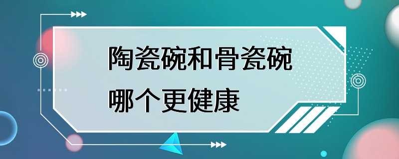 陶瓷碗和骨瓷碗哪个更健康