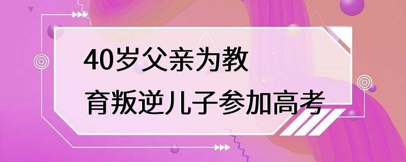 40岁父亲为教育叛逆儿子参加高考