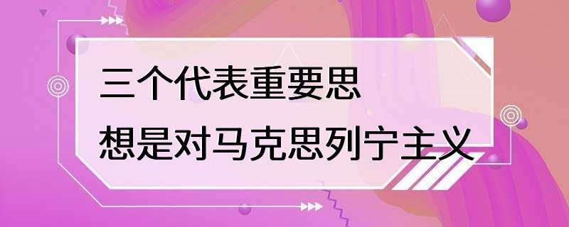 三个代表重要思想是对马克思列宁主义