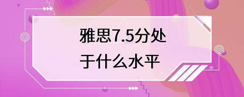 雅思7.5分处于什么水平