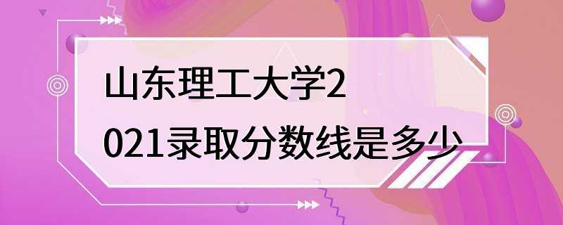 山东理工大学2021录取分数线是多少