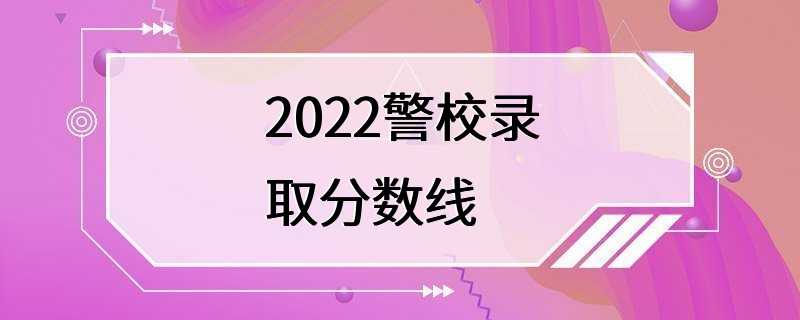 2022警校录取分数线