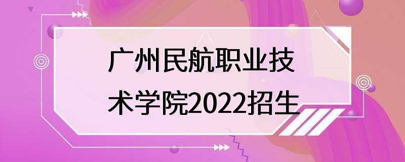 广州民航职业技术学院2022招生