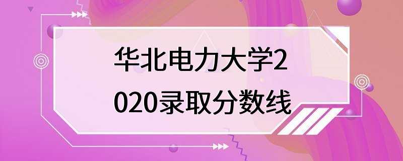 华北电力大学2020录取分数线