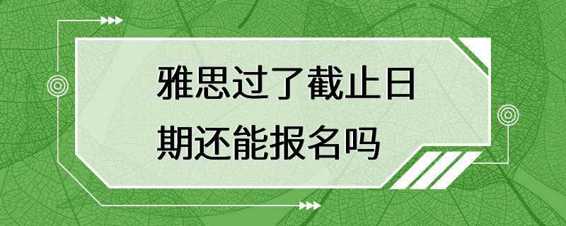 雅思过了截止日期还能报名吗