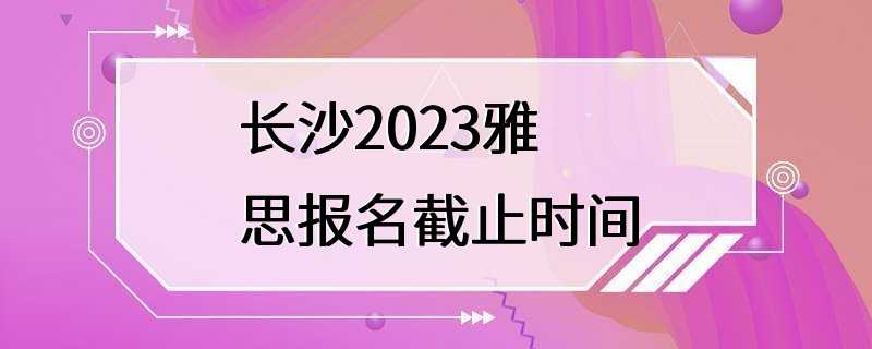 长沙2023雅思报名截止时间