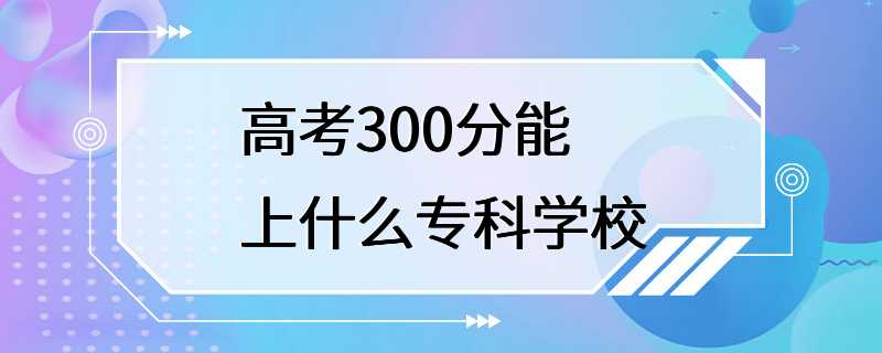 高考300分能上什么专科学校