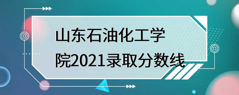 山东石油化工学院2021录取分数线