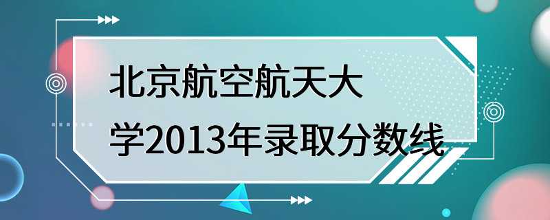 北京航空航天大学2013年录取分数线