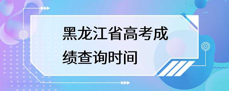 黑龙江省高考成绩查询时间