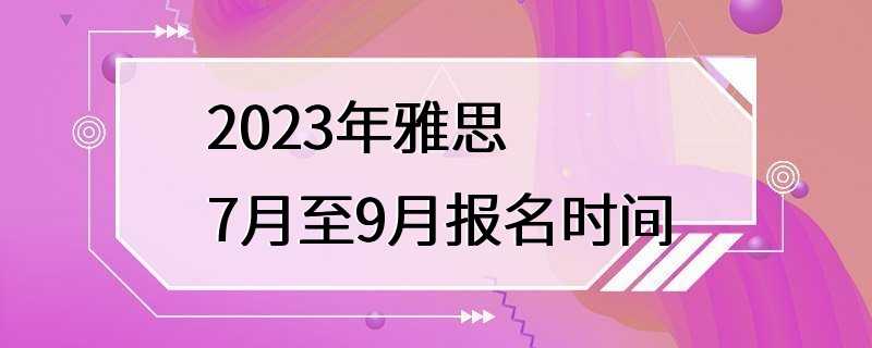 2023年雅思7月至9月报名时间