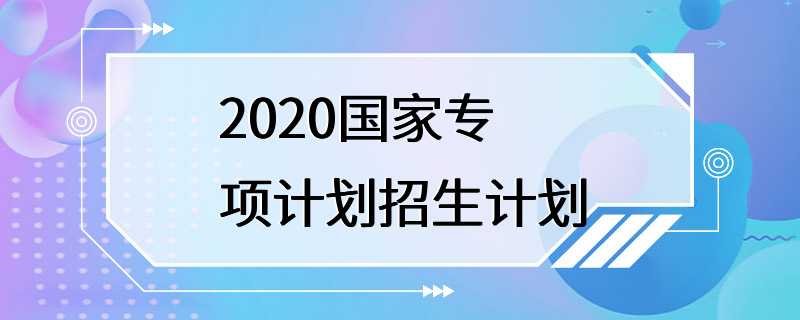 2020国家专项计划招生计划