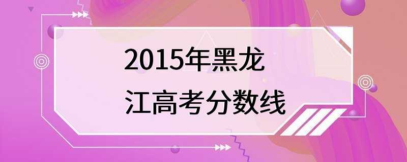 2015年黑龙江高考分数线