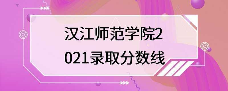 汉江师范学院2021录取分数线