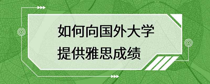 如何向国外大学提供雅思成绩