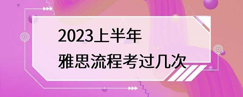 2023上半年雅思流程考过几次