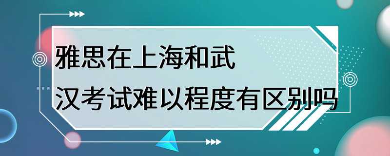 雅思在上海和武汉考试难以程度有区别吗