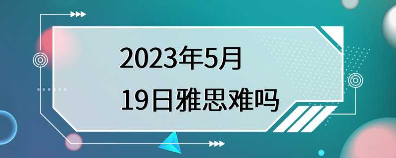 2023年5月19日雅思难吗