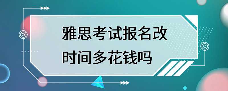 雅思考试报名改时间多花钱吗