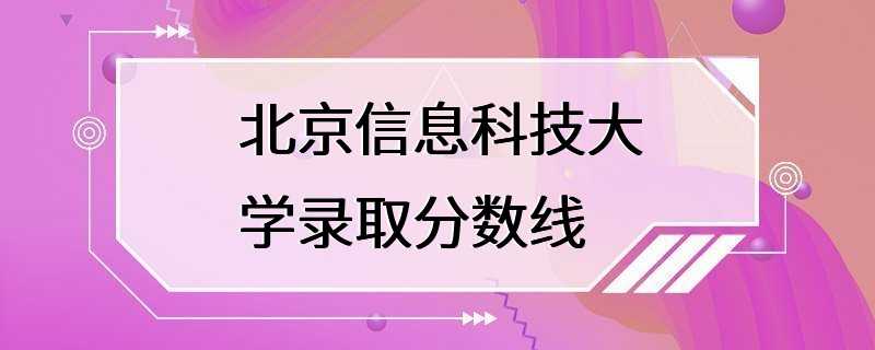 北京信息科技大学录取分数线