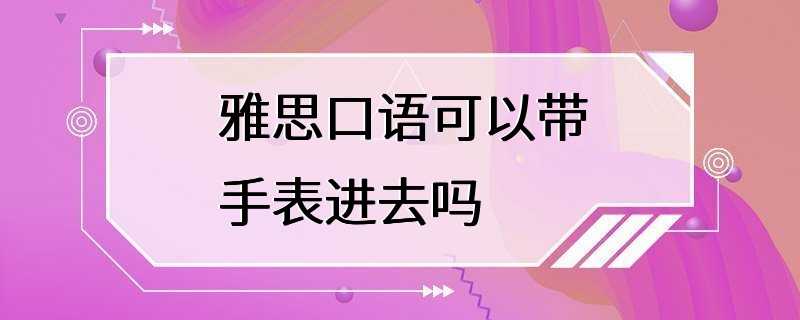 雅思口语可以带手表进去吗