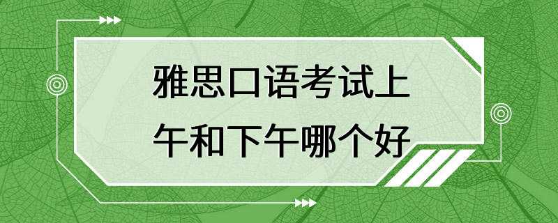 雅思口语考试上午和下午哪个好