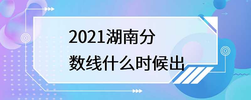 2021湖南分数线什么时候出