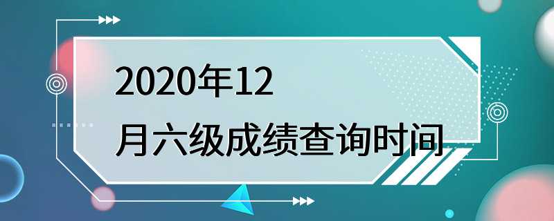 2020年12月六级成绩查询时间