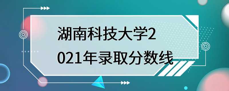 湖南科技大学2021年录取分数线