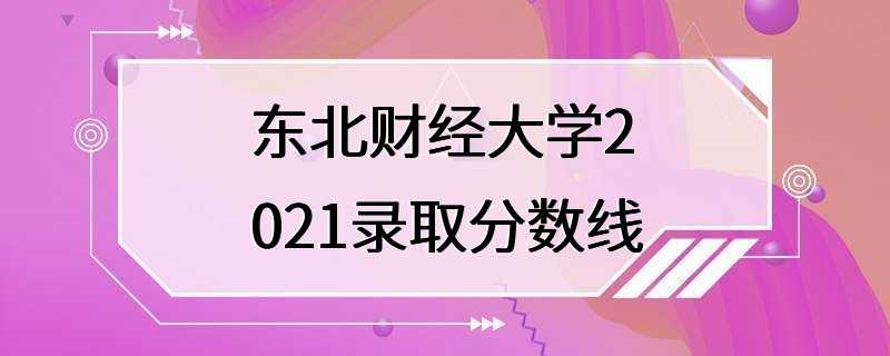 东北财经大学2021录取分数线