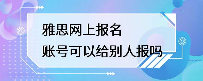 雅思网上报名 账号可以给别人报吗