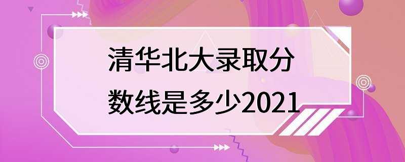 清华北大录取分数线是多少2021