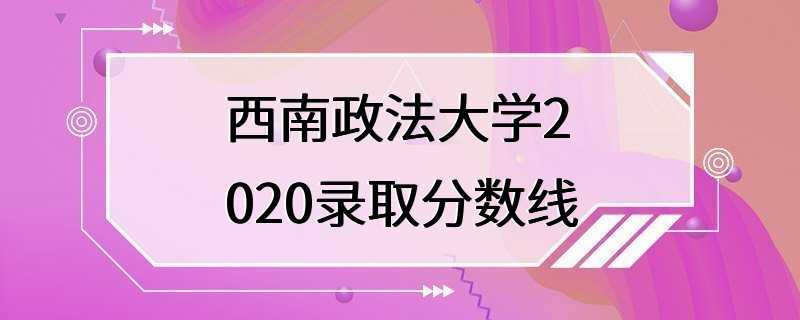 西南政法大学2020录取分数线