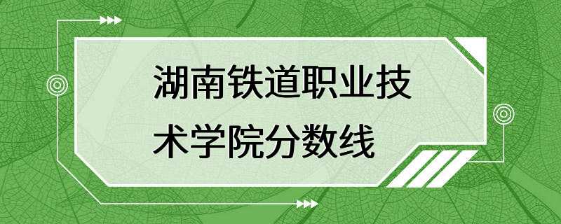 湖南铁道职业技术学院分数线