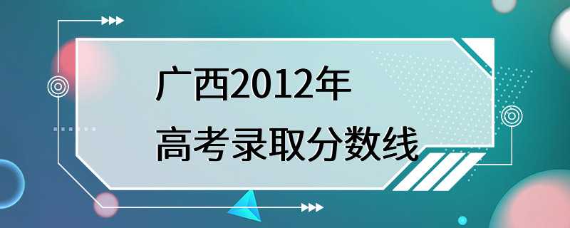 广西2012年高考录取分数线