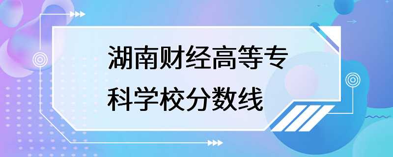 湖南财经高等专科学校分数线