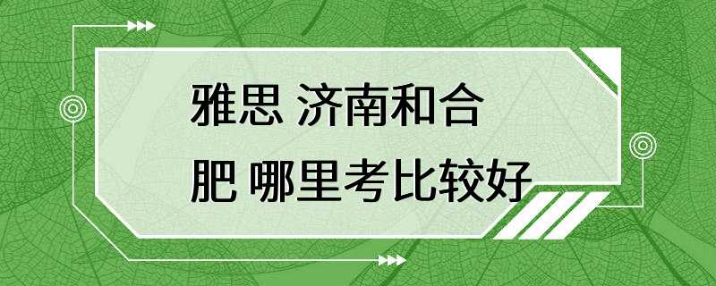 雅思 济南和合肥 哪里考比较好