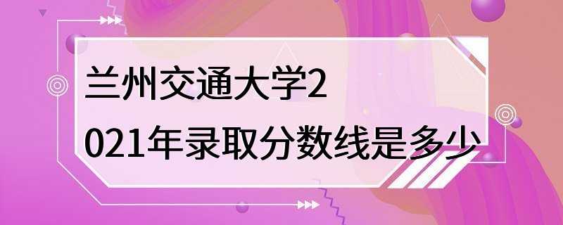 兰州交通大学2021年录取分数线是多少