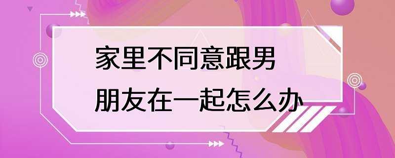 家里不同意跟男朋友在一起怎么办