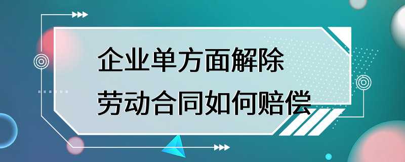 企业单方面解除劳动合同如何赔偿