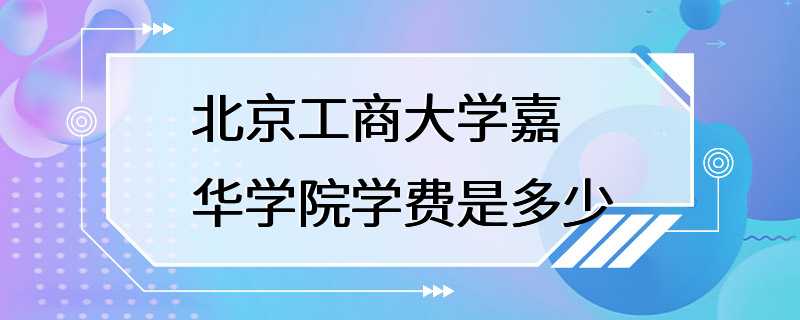 北京工商大学嘉华学院学费是多少