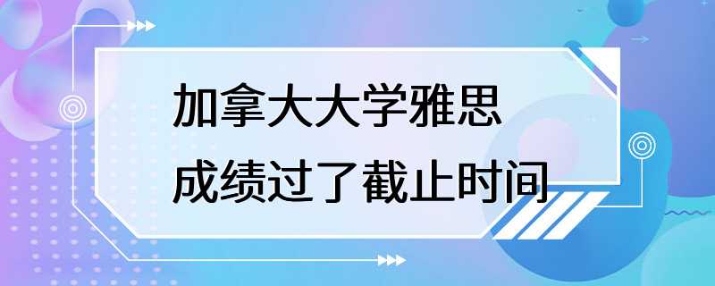 加拿大大学雅思成绩过了截止时间