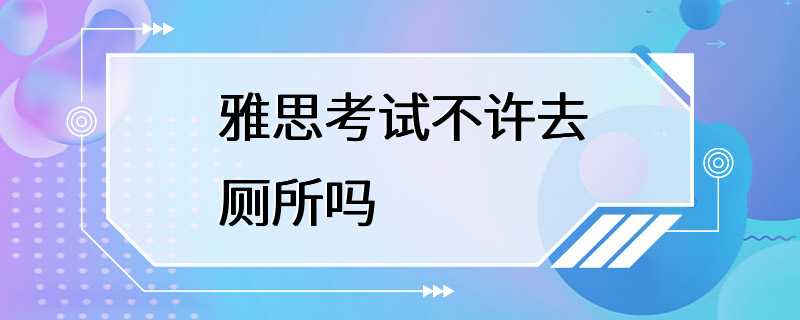 雅思考试不许去厕所吗