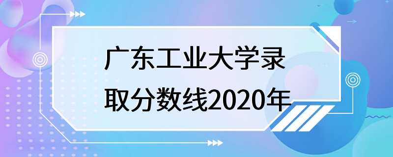 广东工业大学录取分数线2020年