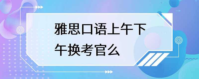 雅思口语上午下午换考官么