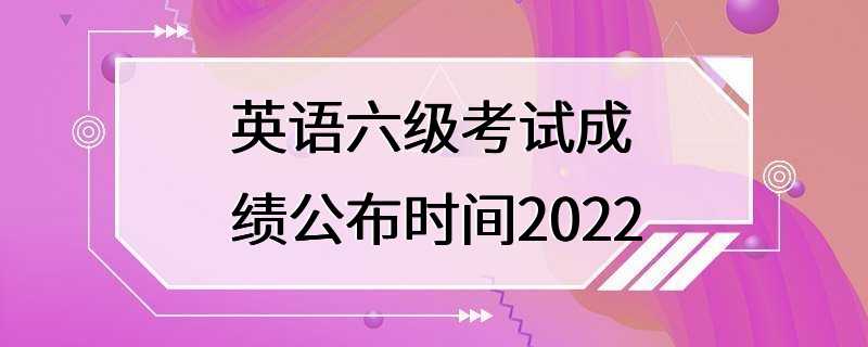 英语六级考试成绩公布时间2022