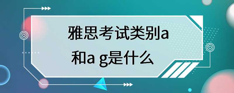 雅思考试类别a 和a g是什么