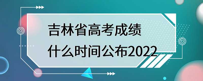 吉林省高考成绩什么时间公布2022