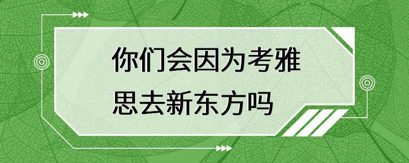 你们会因为考雅思去新东方吗