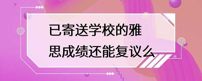 已寄送学校的雅思成绩还能复议么